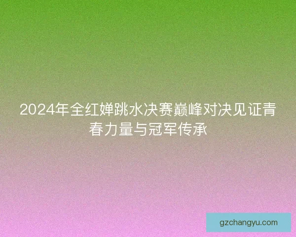 2024年全红婵跳水决赛巅峰对决见证青春力量与冠军传承