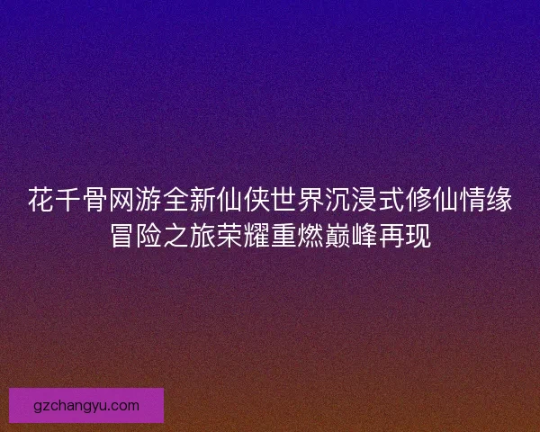 花千骨网游全新仙侠世界沉浸式修仙情缘冒险之旅荣耀重燃巅峰再现