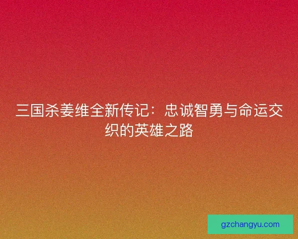 三国杀姜维全新传记：忠诚智勇与命运交织的英雄之路