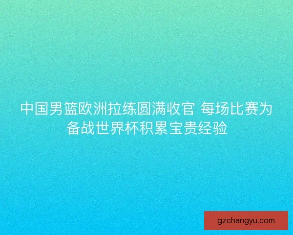 中国男篮欧洲拉练圆满收官 每场比赛为备战世界杯积累宝贵经验