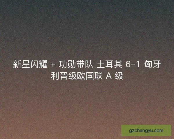 新星闪耀 + 功勋带队 土耳其 6-1 匈牙利晋级欧国联 A 级