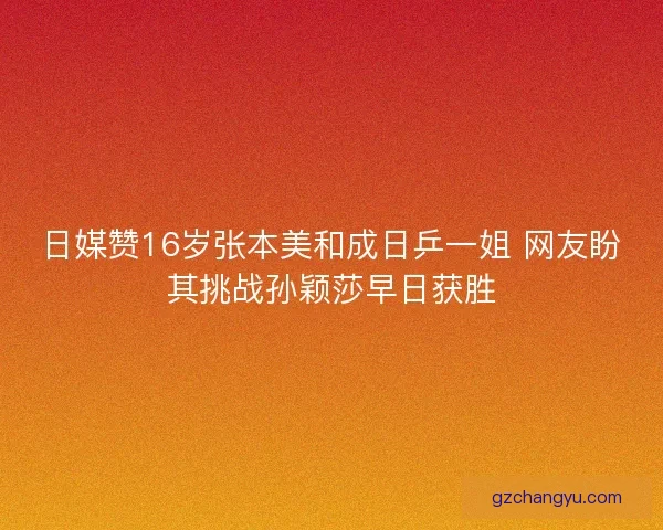 日媒赞16岁张本美和成日乒一姐 网友盼其挑战孙颖莎早日获胜