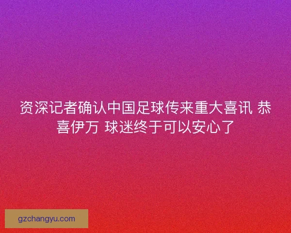 资深记者确认中国足球传来重大喜讯 恭喜伊万 球迷终于可以安心了