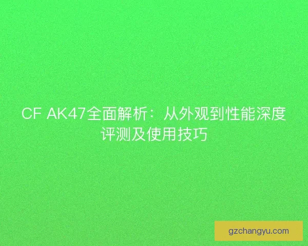 CF AK47全面解析：从外观到性能深度评测及使用技巧