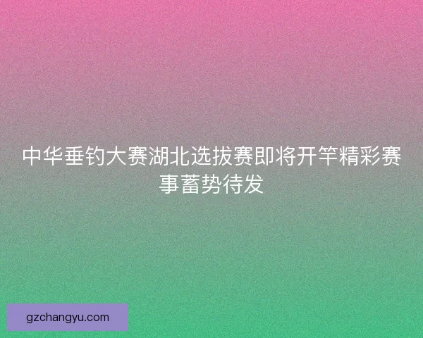 中华垂钓大赛湖北选拔赛即将开竿精彩赛事蓄势待发