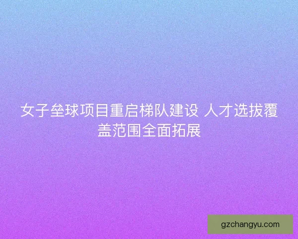 女子垒球项目重启梯队建设 人才选拔覆盖范围全面拓展