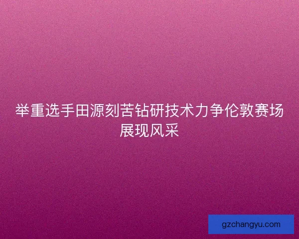 举重选手田源刻苦钻研技术力争伦敦赛场展现风采