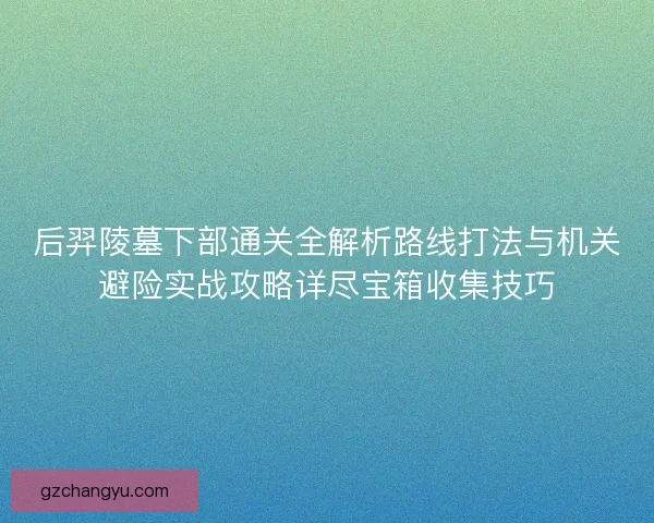 后羿陵墓下部通关全解析路线打法与机关避险实战攻略详尽宝箱收集技巧