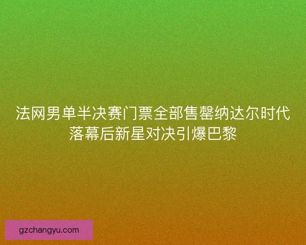 法网男单半决赛门票全部售罄纳达尔时代落幕后新星对决引爆巴黎