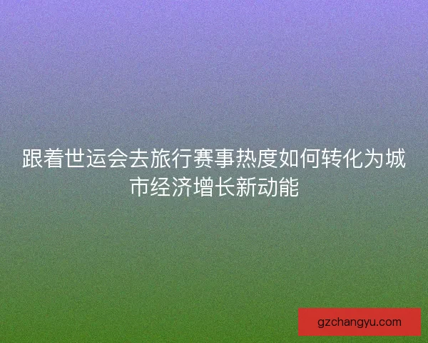 跟着世运会去旅行赛事热度如何转化为城市经济增长新动能