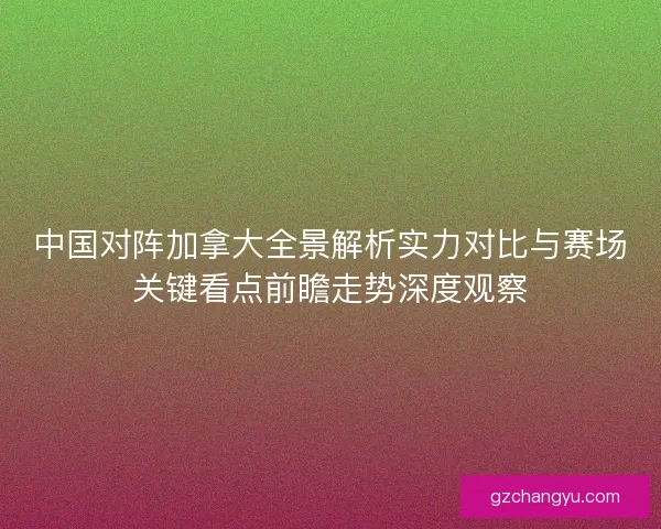 中国对阵加拿大全景解析实力对比与赛场关键看点前瞻走势深度观察