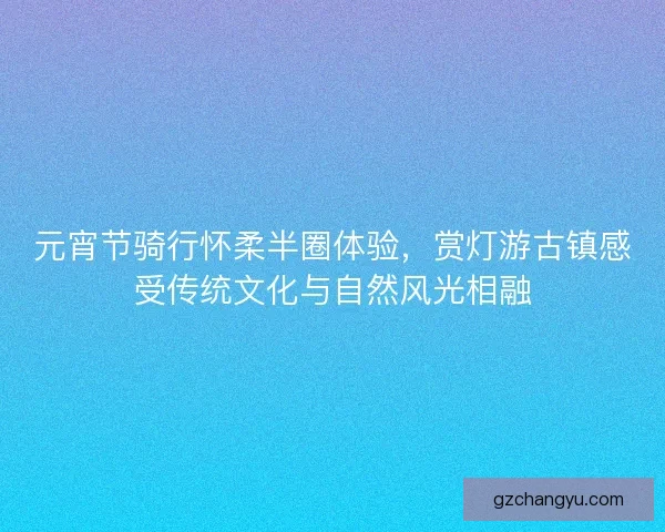 元宵节骑行怀柔半圈体验，赏灯游古镇感受传统文化与自然风光相融