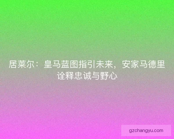 居莱尔：皇马蓝图指引未来，安家马德里诠释忠诚与野心