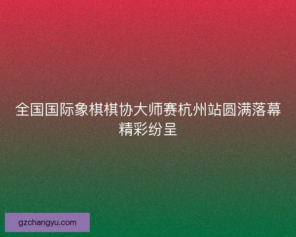 全国国际象棋棋协大师赛杭州站圆满落幕精彩纷呈