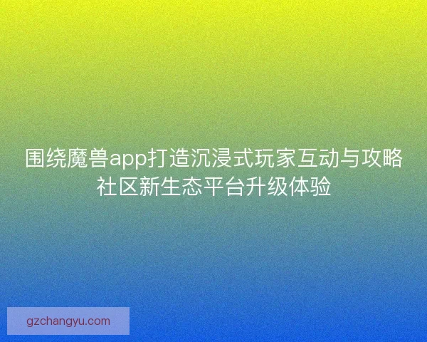 围绕魔兽app打造沉浸式玩家互动与攻略社区新生态平台升级体验
