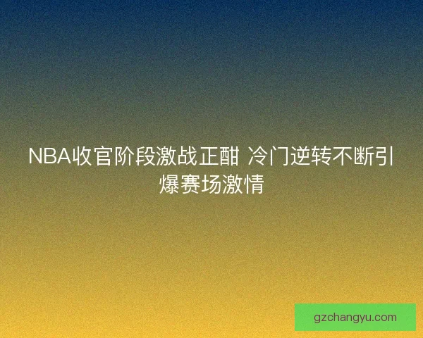 NBA收官阶段激战正酣 冷门逆转不断引爆赛场激情