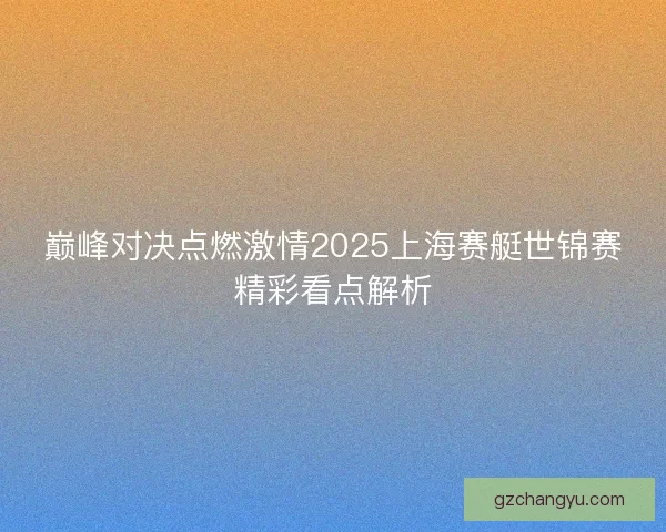 巅峰对决点燃激情2025上海赛艇世锦赛精彩看点解析