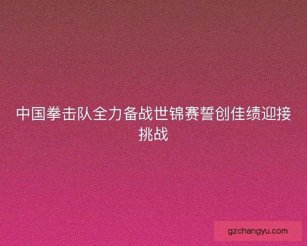 中国拳击队全力备战世锦赛誓创佳绩迎接挑战