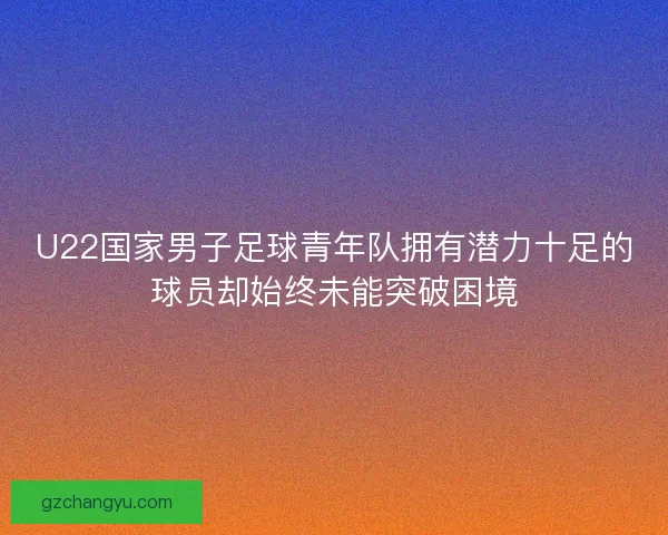 U22国家男子足球青年队拥有潜力十足的球员却始终未能突破困境