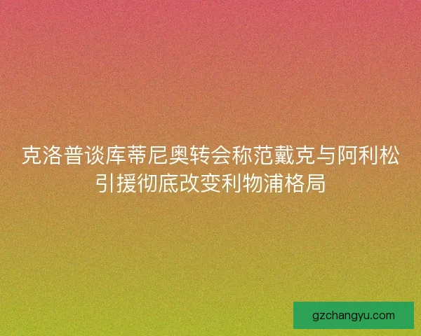 克洛普谈库蒂尼奥转会称范戴克与阿利松引援彻底改变利物浦格局