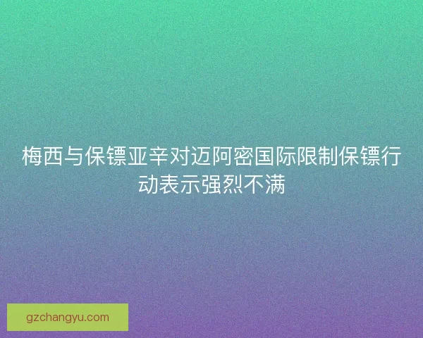 梅西与保镖亚辛对迈阿密国际限制保镖行动表示强烈不满